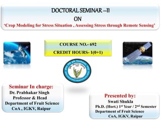 DOCTORAL SEMINAR–II
ON
‘Crop Modeling for Stress Situation , Assessing Stress through Remote Sensing’
COURSE NO.- 692
CREDIT HOURS- 1(0+1)
Seminar In charge:
Dr. Prabhakar Singh
Professor & Head
Department of Fruit Science
CoA , IGKV, Raipur
Presented by:
Swati Shukla
Ph.D. (Hort.) 1st Year / 2nd Semester
Department of Fruit Science
CoA, IGKV, Raipur
 