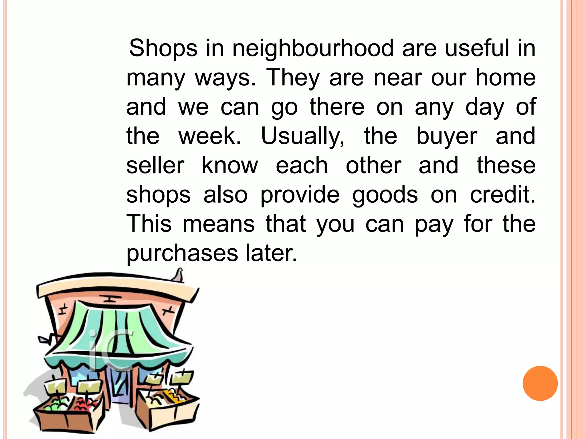 Shops in neighbourhood are useful in
many ways. They are near our home
and we can go there on any day of
the week. Usually, the buyer and
seller know each other and these
shops also provide goods on credit.
This means that you can pay for the
purchases later.

 