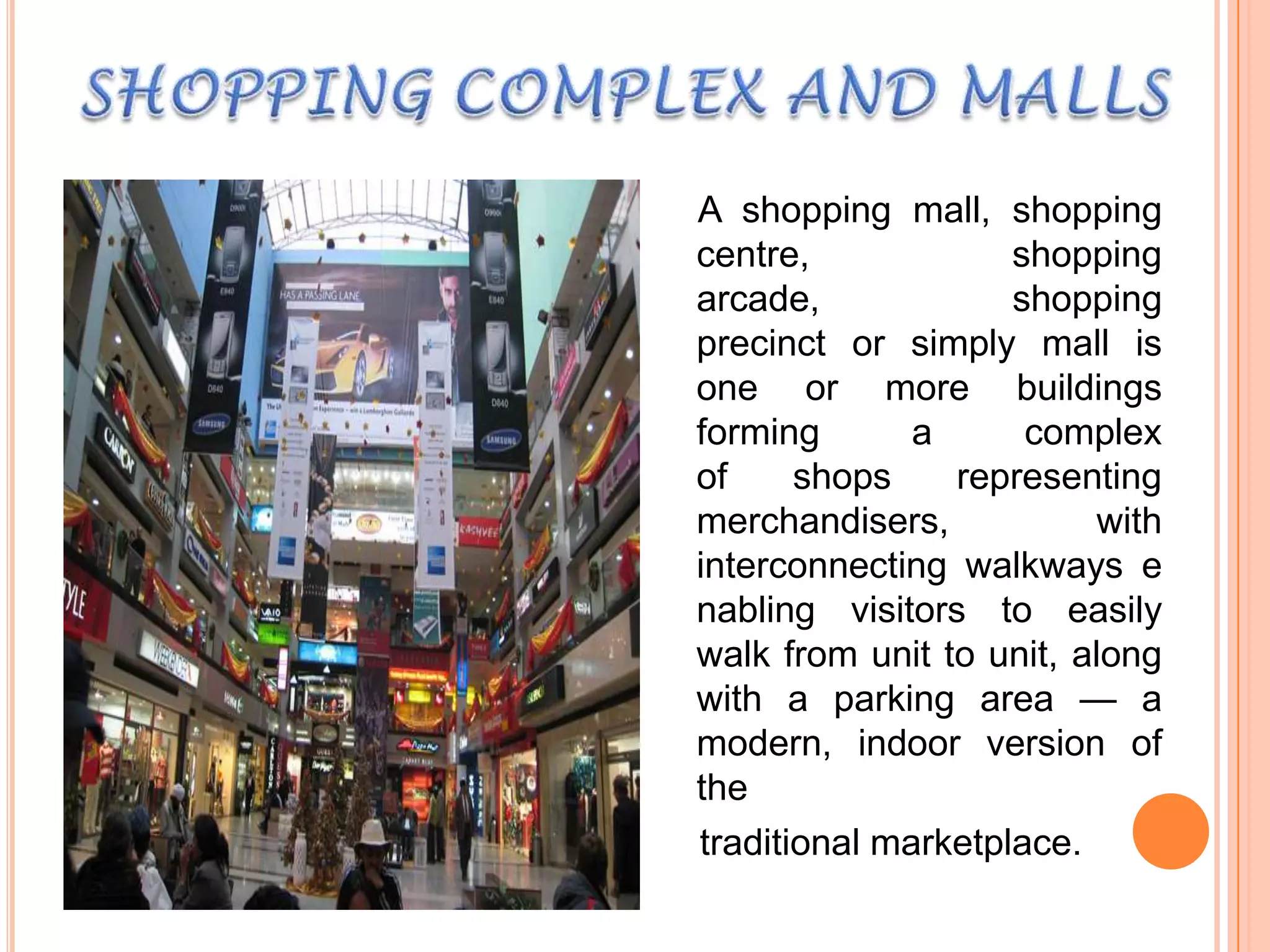 A shopping mall, shopping
centre,
shopping
arcade,
shopping
precinct or simply mall is
one or more buildings
forming
a
complex
of
shops
representing
merchandisers,
with
interconnecting walkways e
nabling visitors to easily
walk from unit to unit, along
with a parking area — a
modern, indoor version of
the
traditional marketplace.

 