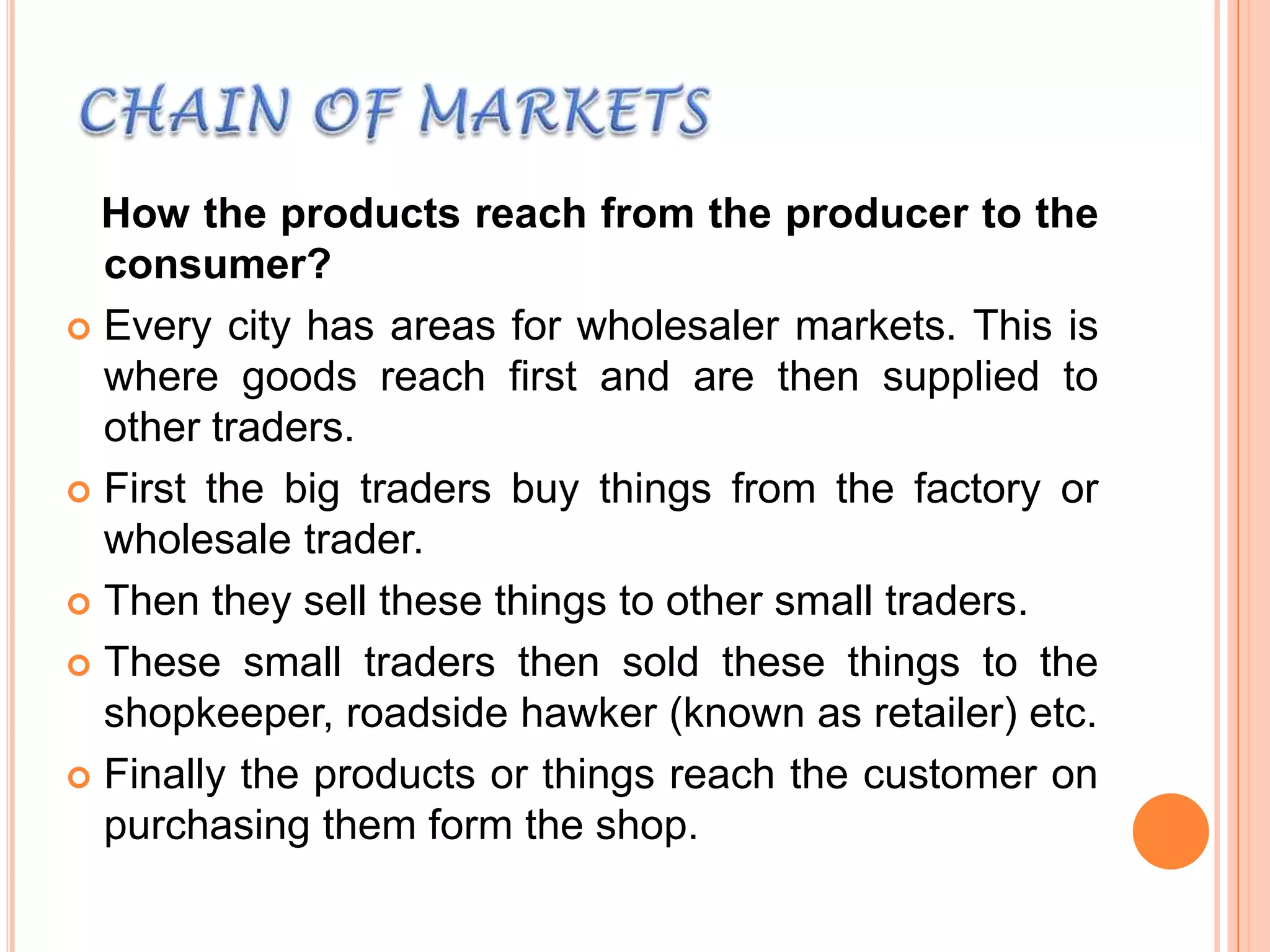 How the products reach from the producer to the
consumer?
 Every city has areas for wholesaler markets. This is
where goods reach first and are then supplied to
other traders.
 First the big traders buy things from the factory or
wholesale trader.
 Then they sell these things to other small traders.
 These small traders then sold these things to the
shopkeeper, roadside hawker (known as retailer) etc.
 Finally the products or things reach the customer on
purchasing them form the shop.

 