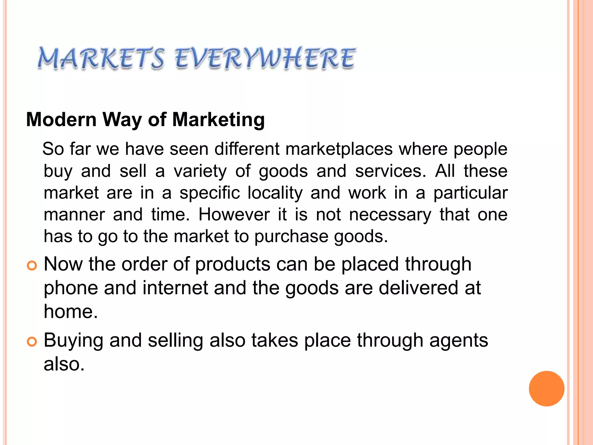 Modern Way of Marketing
So far we have seen different marketplaces where people
buy and sell a variety of goods and services. All these
market are in a specific locality and work in a particular
manner and time. However it is not necessary that one
has to go to the market to purchase goods.

Now the order of products can be placed through
phone and internet and the goods are delivered at
home.
 Buying and selling also takes place through agents
also.


 