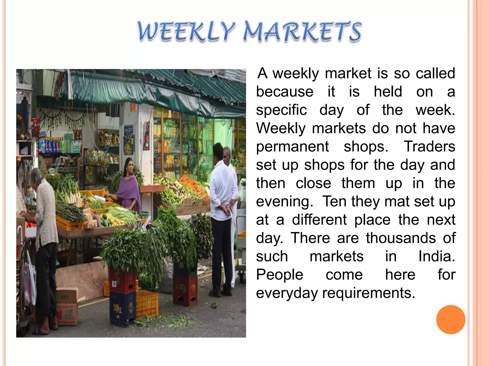 A weekly market is so called
because it is held on a
specific day of the week.
Weekly markets do not have
permanent shops. Traders
set up shops for the day and
then close them up in the
evening. Ten they mat set up
at a different place the next
day. There are thousands of
such markets in India.
People come here for
everyday requirements.

 