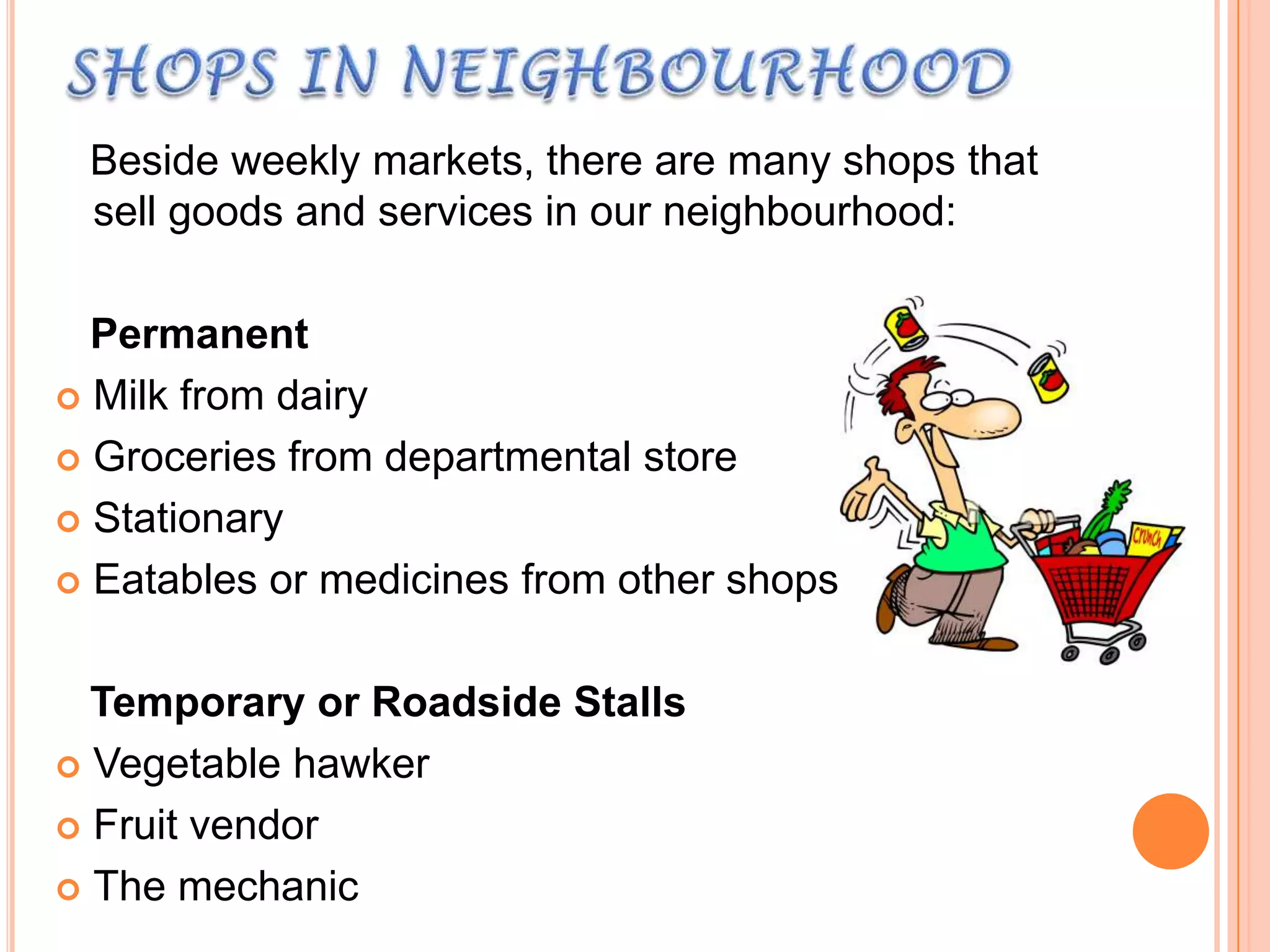 Beside weekly markets, there are many shops that
sell goods and services in our neighbourhood:

Permanent
 Milk from dairy
 Groceries from departmental store
 Stationary
 Eatables or medicines from other shops
Temporary or Roadside Stalls
 Vegetable hawker
 Fruit vendor
 The mechanic

 