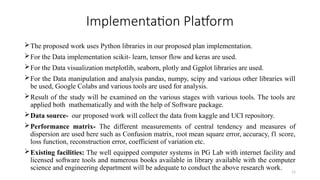 11
Implementation Platform
The proposed work uses Python libraries in our proposed plan implementation.
For the Data implementation scikit- learn, tensor flow and keras are used.
For the Data visualization metplotlib, seaborn, plotly and Ggplot libraries are used.
For the Data manipulation and analysis pandas, numpy, scipy and various other libraries will
be used, Google Colabs and various tools are used for analysis.
Result of the study will be examined on the various stages with various tools. The tools are
applied both mathematically and with the help of Software package.
Data source- our proposed work will collect the data from kaggle and UCI repository.
Performance matrix- The different measurements of central tendency and measures of
dispersion are used here such as Confusion matrix, root mean square error, accuracy, f1 score,
loss function, reconstruction error, coefficient of variation etc.
Existing facilities: The well equipped computer systems in PG Lab with internet facility and
licensed software tools and numerous books available in library available with the computer
science and engineering department will be adequate to conduct the above research work.
 