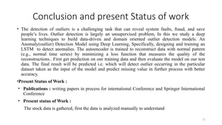 12
Conclusion and present Status of work
• The detection of outliers is a challenging task that can reveal system faults, fraud, and save
people’s lives. Outlier detection is largely an unsupervised problem, In this we study a deep
learning techniques to build data-driven and domain oriented outlier detection models. An
Anomaly(outlier) Detection Model using Deep Learning, Specifically, designing and training an
LSTM to detect anomalies. The autoencoder is trained to reconstruct data with normal pattern
(e.g., normal time series) by minimizing a loss function that measures the quality of the
reconstructions.. First get prediction on our training data and then evaluate the model on our test
data. The final result will be predicted i.e. which will detect outlier occurring in the particular
dataset taken as the input of the model and predict missing value in further process with better
accuracy.
•Present Status of Work :
• Publications : writing papers in process for international Conference and Springer International
Conference
• Present status of Work :
The stock data is gathered, first the data is analyzed manually to understand
 