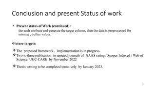 13
Conclusion and present Status of work
• Present status of Work (continued) :
the each attribute and generate the target column, then the data is preprocessed for
missing , outlier values.
•Future targets:
The proposed framework , implementation is in progress.
Two to three publication in reputed journals of NAAS rating / Scopus Indexed / Web of
Science/ UGC CARE by November 2022
Thesis writing to be completed tentatively by January 2023.
 