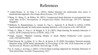 15
References
 López-Oriona, Á., & Vilar, J. A. (2021). Outlier detection for multivariate time series: A
functional data approach. Knowledge-Based Systems, 233, 107527.
Wang, X., Wang, X., & Wilkes, M. (2021). Unsupervised fraud detection in environmental time
series data. In New Developments in Unsupervised Outlier Detection (pp. 257-277). Springer,
Singapore.
Malhotra, P., Ramakrishnan, A., Anand, G., Vig, L., Agarwal, P., & Shroff, G. (2016). LSTM-
based encoder-decoder for multi-sensor anomaly detection. arXiv preprint arXiv:1607.00148.
Pang, G., Shen, C., Cao, L., & Hengel, A. V. D. (2021). Deep learning for anomaly detection: A
review. ACM Computing Surveys (CSUR), 54(2), 1-38.
Singh, Gurjeet. "Machine Learning Models in Stock Market Prediction." arXiv preprint
arXiv:2202.09359 (2022).
Said Elsayed, M., Le-Khac, N. A., Dev, S., & Jurcut, A. D. (2020, November). Network anomaly
detection using LSTM based autoencoder. In Proceedings of the 16th ACM Symposium on QoS
and Security for Wireless and Mobile Networks (pp. 37-45).
Ji, Z., Gong, J., & Feng, J. (2021). A Novel Deep Learning Approach for Anomaly Detection of
Time Series Data. Scientific Programming, 2021.
 
