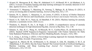 16
 Al-amri, R., Murugesan, R. K., Man, M., Abdulateef, A. F., Al-Sharafi, M. A., & Alkahtani, A. A.
(2021). A review of machine learning and deep learning techniques for anomaly detection in IoT
data. Applied Sciences, 11(12), 5320.
 Emmanuel, T., Maupong, T., Mpoeleng, D., Semong, T., Mphago, B., & Tabona, O. (2021). A
survey on missing data in machine learning. Journal of Big Data, 8(1), 1-37.
 Samara, M. A., Bennis, I., Abouaissa, A., & Lorenz, P. (2022). A Survey of Outlier Detection
Techniques in IoT: Review and Classification. Journal of Sensor and Actuator Networks, 11(1), 4.
 Nassif, A. B., Talib, M. A., Nasir, Q., & Dakalbab, F. M. (2021). Machine learning for anomaly
detection: a systematic review. IEEE Access.
 Thudumu, S., Branch, P., Jin, J., & Singh, J. J. (2020). A comprehensive survey of anomaly
detection techniques for high dimensional big data. Journal of Big Data, 7(1), 1-30.
 Ghimire, S., Deo, R. C., Wang, H., Al-Musaylh, M. S., Casillas-Pérez, D., & Salcedo-Sanz, S.
(2022). Stacked LSTM Sequence-to-Sequence Autoencoder with Feature Selection for Daily
Solar Radiation Prediction: A Review and New Modeling Results. Energies, 15(3), 1061.
 Ji, Z., Gong, J., & Feng, J. (2021). A Novel Deep Learning Approach for Anomaly Detection of
Time Series Data. Scientific Programming, 2021.
 Aggarwal, K., Mijwil, M. M., Al-Mistarehi, A. H., Alomari, S., Gök, M., Alaabdin, A. M. Z., &
Abdulrhman, S. H. (2022). Has the Future Started? The Current Growth of Artificial Intelligence,
Machine Learning, and Deep Learning. Iraqi Journal For Computer Science and
Mathematics, 3(1), 115-123.
 