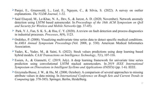 17
Panjei, E., Gruenwald, L., Leal, E., Nguyen, C., & Silvia, S. (2022). A survey on outlier
explanations. The VLDB Journal, 1-32.
Said Elsayed, M., Le-Khac, N. A., Dev, S., & Jurcut, A. D. (2020, November). Network anomaly
detection using LSTM based autoencoder. In Proceedings of the 16th ACM Symposium on QoS
and Security for Wireless and Mobile Networks (pp. 37-45).
 Park, Y. J., Fan, S. K. S., & Hsu, C. Y. (2020). A review on fault detection and process diagnostics
in industrial processes. Processes, 8(9), 1123.
Ordóñez, P. (2008). Visualizing multivariate time series data to detect specific medical conditions.
In AMIA Annual Symposium Proceedings (Vol. 2008, p. 530). American Medical Informatics
Association.
Yadav, K., Yadav, M., & Saini, S. (2022). Stock values predictions using deep learning based
hybrid models. CAAI Transactions on Intelligence Technology, 7(1), 107-116.
Essien, A., & Giannetti, C. (2019, July). A deep learning framework for univariate time series
prediction using convolutional LSTM stacked autoencoders. In 2019 IEEE International
Symposium on INnovations in Intelligent SysTems and Applications (INISTA) (pp. 1-6). IEEE.
Grzymala-Busse, J. W., & Hu, M. (2000, October). A comparison of several approaches to missing
attribute values in data mining. In International Conference on Rough Sets and Current Trends in
Computing (pp. 378-385). Springer, Berlin, Heidelberg.
 