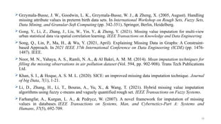 18
 Grzymala-Busse, J. W., Goodwin, L. K., Grzymala-Busse, W. J., & Zheng, X. (2005, August). Handling
missing attribute values in preterm birth data sets. In International Workshop on Rough Sets, Fuzzy Sets,
Data Mining, and Granular-Soft Computing (pp. 342-351). Springer, Berlin, Heidelberg.
 Gong, Y., Li, Z., Zhang, J., Liu, W., Yin, Y., & Zheng, Y. (2021). Missing value imputation for multi-view
urban statistical data via spatial correlation learning. IEEE Transactions on Knowledge and Data Engineering
 Song, Q., Lin, P., Ma, H., & Wu, Y. (2021, April). Explaining Missing Data in Graphs: A Constraint-
based Approach. In 2021 IEEE 37th International Conference on Data Engineering (ICDE) (pp. 1476-
1487). IEEE.
 Noor, M. N., Yahaya, A. S., Ramli, N. A., & Al Bakri, A. M. M. (2014). Mean imputation techniques for
filling the missing observations in air pollution dataset (Vol. 594, pp. 902-908). Trans Tech Publications
Ltd.
 Khan, S. I., & Hoque, A. S. M. L. (2020). SICE: an improved missing data imputation technique. Journal
of big Data, 7(1), 1-21.
 Li, D., Zhang, H., Li, T., Bouras, A., Yu, X., & Wang, T. (2021). Hybrid missing value imputation
algorithms using fuzzy c-means and vaguely quantified rough set. IEEE Transactions on Fuzzy Systems.
 Farhangfar, A., Kurgan, L. A., & Pedrycz, W. (2007). A novel framework for imputation of missing
values in databases. IEEE Transactions on Systems, Man, and Cybernetics-Part A: Systems and
Humans, 37(5), 692-709.
 