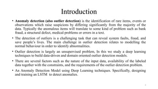 4
Introduction
• Anomaly detection (also outlier detection) is the identification of rare items, events or
observations which raise suspicions by differing significantly from the majority of the
data. Typically the anomalous items will translate to some kind of problem such as bank
fraud, a structural defect, medical problems or errors in a text.
• The detection of outliers is a challenging task that can reveal system faults, fraud, and
save people’s lives. The main challenge in outlier detection relates to modelling the
normal behaviour in order to identify abnormalities.
• Outlier detection is largely an unsupervised problem, In this we study a deep learning
techniques to build data-driven and domain oriented outlier detection models.
• There are several factors such as the nature of the input data, availability of the labeled
data together with the constraints, and the requirements of the outlier detection problem.
• An Anomaly Detection Model using Deep Learning techniques. Specifically, designing
and training an LSTM to detect anomalies.
 