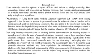 6
Research Gap
An anomaly detection system is quite difficult and tedious to design manually. Data
generation, storing, and processing are dynamic processes that require a continuous approach
as a whole, then there’s also the need to predict potential issues and find ways around them
only to implement algorithms.
Limitations of Long Short Term Memory Anomaly Detection (LSTMAD) deep leaning
approach is that the current version is prominently used for univariate time series data and in
some approach used for multivariate sequences. Bias also exists in the selection of public data
because anomalies in periodic sequences are often more easily detected or enough evidence is
still lacking to mathematically prove that the structure of current LSTM network is optimal.
In deep anomaly detection aims at learning feature representations or anomaly scores via
neural networks for the sake of anomaly detection. In recent years, a large number of deep
anomaly detection methods have been introduced, demonstrating significantly better
performance than conventional anomaly detection on addressing challenging detection
problems in a variety of real-world applications. We systematically review the current deep
anomaly detection methods and their capabilities in addressing the aforementioned
challenges.To have a thorough understanding of the area, proposed work introduces a outlier
detection method on time series data with the help of deep anomaly detection methods like
Lstm,Gan,Van,autoencoder. etc.
 
