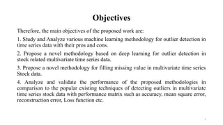 7
Objectives
Therefore, the main objectives of the proposed work are:
1. Study and Analyze various machine learning methodology for outlier detection in
time series data with their pros and cons.
2. Propose a novel methodology based on deep learning for outlier detection in
stock related multivariate time series data.
3. Propose a novel methodology for filling missing value in multivariate time series
Stock data.
4. Analyze and validate the performance of the proposed methodologies in
comparison to the popular existing techniques of detecting outliers in multivariate
time series stock data with performance matrix such as accuracy, mean square error,
reconstruction error, Loss function etc.
 