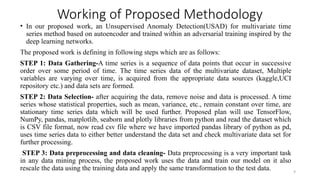 9
Working of Proposed Methodology
• In our proposed work, an Unsupervised Anomaly Detection(USAD) for multivariate time
series method based on autoencoder and trained within an adversarial training inspired by the
deep learning networks.
The proposed work is defining in following steps which are as follows:
STEP 1: Data Gathering-A time series is a sequence of data points that occur in successive
order over some period of time. The time series data of the multivariate dataset, Multiple
variables are varying over time, is acquired from the appropriate data sources (kaggle,UCI
repository etc.) and data sets are formed.
STEP 2: Data Selection- after acquiring the data, remove noise and data is processed. A time
series whose statistical properties, such as mean, variance, etc., remain constant over time, are
stationary time series data which will be used further. Proposed plan will use TensorFlow,
NumPy, pandas, matplotlib, seaborn and plotly libraries from python and read the dataset which
is CSV file format, now read csv file where we have imported pandas library of python as pd,
uses time series data to either better understand the data set and check multivariate data set for
further processing.
STEP 3: Data preprocessing and data cleaning- Data preprocessing is a very important task
in any data mining process, the proposed work uses the data and train our model on it also
rescale the data using the training data and apply the same transformation to the test data.
 