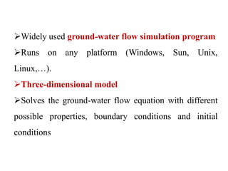 Widely used ground-water flow simulation program
Runs on any platform (Windows, Sun, Unix,
Linux,…).
Three-dimensional model
Solves the ground-water flow equation with different
possible properties, boundary conditions and initial
conditions
 