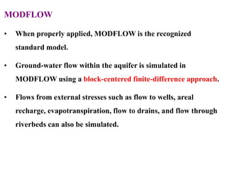 MODFLOW
• When properly applied, MODFLOW is the recognized
standard model.
• Ground-water flow within the aquifer is simulated in
MODFLOW using a block-centered finite-difference approach.
• Flows from external stresses such as flow to wells, areal
recharge, evapotranspiration, flow to drains, and flow through
riverbeds can also be simulated.
 