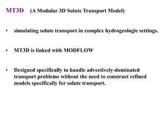 MT3D (A Modular 3D Solute Transport Model)
• simulating solute transport in complex hydrogeologic settings.
• MT3D is linked with MODFLOW
• Designed specifically to handle advectively-dominated
transport problems without the need to construct refined
models specifically for solute transport.
 