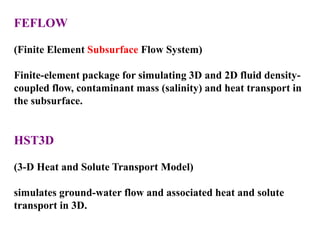 FEFLOW
(Finite Element Subsurface Flow System)
Finite-element package for simulating 3D and 2D fluid density-
coupled flow, contaminant mass (salinity) and heat transport in
the subsurface.
HST3D
(3-D Heat and Solute Transport Model)
simulates ground-water flow and associated heat and solute
transport in 3D.
 