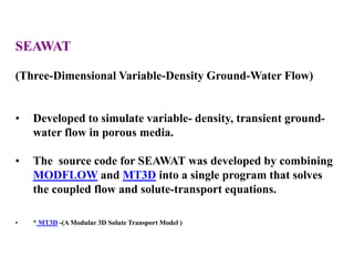 SEAWAT
(Three-Dimensional Variable-Density Ground-Water Flow)
• Developed to simulate variable- density, transient ground-
water flow in porous media.
• The source code for SEAWAT was developed by combining
MODFLOW and MT3D into a single program that solves
the coupled flow and solute-transport equations.
• * MT3D -(A Modular 3D Solute Transport Model )
 