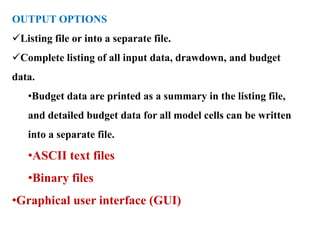 OUTPUT OPTIONS
Listing file or into a separate file.
Complete listing of all input data, drawdown, and budget
data.
•Budget data are printed as a summary in the listing file,
and detailed budget data for all model cells can be written
into a separate file.
•ASCII text files
•Binary files
•Graphical user interface (GUI)
 