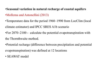 •Seasonal variation in natural recharge of coastal aquifers
•Mollema and Antonellini (2013)
•Temperature data for the period 1960–1990 from LocClim (local
climate estimator) and IPCC SRES A1b scenario
•For 2070–2100 - calculate the potential evapotranspiration with
the Thornthwaite method.
•Potential recharge (difference between precipitation and potential
evapotranspiration) was defined at 12 locations
• SEAWAT model
 