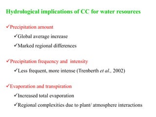 Hydrological implications of CC for water resources
Precipitation amount
Global average increase
Marked regional differences
Precipitation frequency and intensity
Less frequent, more intense (Trenberth et al., 2002)
Evaporation and transpiration
Increased total evaporation
Regional complexities due to plant/ atmosphere interactions
 