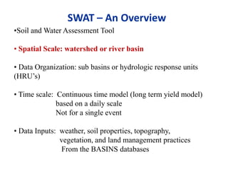 •Soil and Water Assessment Tool
• Spatial Scale: watershed or river basin
• Data Organization: sub basins or hydrologic response units
(HRU’s)
• Time scale: Continuous time model (long term yield model)
based on a daily scale
Not for a single event
• Data Inputs: weather, soil properties, topography,
vegetation, and land management practices
From the BASINS databases
SWAT – An Overview
 