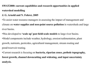 SWAT2000: current capabilities and research opportunities in applied
watershed modelling
J. G. Arnold and N. Fohrer, 2005
•To assist water resource managers in assessing the impact of management and
climate on water supplies and non-point source pollution in watersheds and large
river basins.
•Was developed to ‘scale up’ past ﬁeld-scale models to large river basins.
•Model components include weather, hydrology, erosion/sedimentation, plant
growth, nutrients, pesticides, agricultural management, stream routing and
pond/reservoir routing.
•Current research is focusing on bacteria, riparian zones, pothole topography,
forest growth, channel downcutting and widening, and input uncertainty
analysis.
 