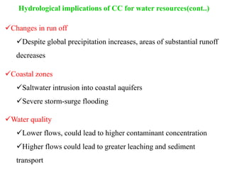 Hydrological implications of CC for water resources(cont..)
Changes in run off
Despite global precipitation increases, areas of substantial runoff
decreases
Coastal zones
Saltwater intrusion into coastal aquifers
Severe storm-surge flooding
Water quality
Lower flows, could lead to higher contaminant concentration
Higher flows could lead to greater leaching and sediment
transport
 