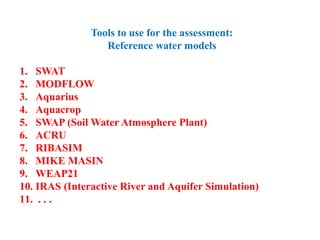 Tools to use for the assessment:
Reference water models
1. SWAT
2. MODFLOW
3. Aquarius
4. Aquacrop
5. SWAP (Soil Water Atmosphere Plant)
6. ACRU
7. RIBASIM
8. MIKE MASIN
9. WEAP21
10. IRAS (Interactive River and Aquifer Simulation)
11. . . .
 