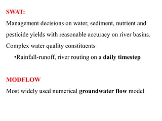 SWAT:
Management decisions on water, sediment, nutrient and
pesticide yields with reasonable accuracy on river basins.
Complex water quality constituents
•Rainfall-runoff, river routing on a daily timestep
MODFLOW
Most widely used numerical groundwater flow model
 