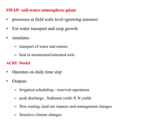SWAP- soil-water-atmosphere-plant
• processes at field scale level (growing seasons)
• For water transport and crop growth
• simulates
– transport of water and solutes
– heat in unsaturated/saturated soils
ACRU Model
• Operates on daily time step
• Outputs
– Irrigation scheduling - reservoir operations
– peak discharge , Sediment yield- P, N yields
– flow routing, land use impacts and management changes
– Sensitive climate changes
 