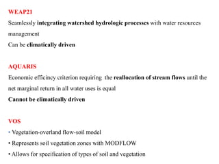 WEAP21
Seamlessly integrating watershed hydrologic processes with water resources
management
Can be climatically driven
AQUARIS
Economic efficincy criterion requiring the reallocation of stream flows until the
net marginal return in all water uses is equal
Cannot be climatically driven
VOS
• Vegetation-overland flow-soil model
• Represents soil vegetation zones with MODFLOW
• Allows for specification of types of soil and vegetation
 