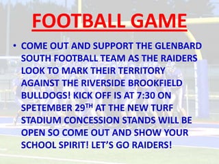 FOOTBALL GAME
• COME OUT AND SUPPORT THE GLENBARD
  SOUTH FOOTBALL TEAM AS THE RAIDERS
  LOOK TO MARK THEIR TERRITORY
  AGAINST THE RIVERSIDE BROOKFIELD
  BULLDOGS! KICK OFF IS AT 7:30 ON
  SPETEMBER 29TH AT THE NEW TURF
  STADIUM CONCESSION STANDS WILL BE
  OPEN SO COME OUT AND SHOW YOUR
  SCHOOL SPIRIT! LET’S GO RAIDERS!
 