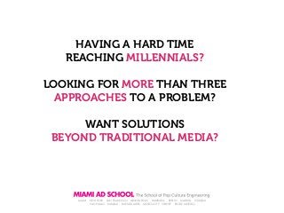 HAVING A HARD TIME
REACHING MILLENNIALS?
LOOKING FOR MORE THAN THREE
APPROACHES TO A PROBLEM?
WANT SOLUTIONS
BEYOND TRADITIONAL MEDIA?

MIAMI

NEW YORK SAN FRANCISCO MINNEAPOLIS
HAMBURG
BERLIN
MADRID
ISTANBUL
SAO PAULO MUMBAI
BUENOS AIRES MEXICO CITY SYDNEY RIO DE JANEIRO

 