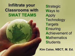 Infiltrate your
Classrooms with
SWAT TEAMS
Kim Caise, NBCT, M. Ed.
Strategic
Ways to
Apply
Technology
Targets
Ensuring
Achievement of
Mathematics
Students
 