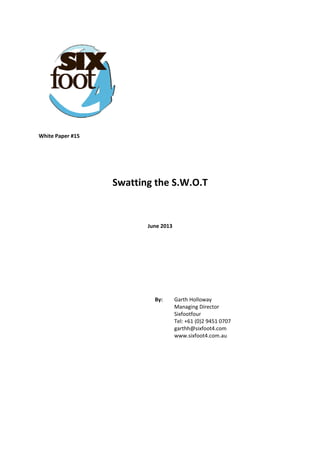  
 
 
 
 
 
 
 
 
White Paper #15 
 
 
 
Swatting the S.W.O.T 
 
 
June 2013 
 
 
 
 
 
By:   Garth Holloway  
Managing Director  
Sixfootfour  
Tel: +61 (0)2 9451 0707  
garthh@sixfoot4.com  
www.sixfoot4.com.au
 