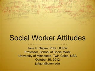 Social Worker Attitudes
        Jane F. Gilgun, PhD, LICSW
      Professor, School of Social Work
  University of Minnesota, Twin Cities, USA
              October 30, 2012
              jgilgun@umn.edu
 