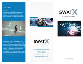 About us
SWATX is a technology partner
leveraging the latest technologies and
premier vendors in the design and
support of IT infrastructure to produce
better business outcomes to our clients.
Established in 2017, grew quickly in IT
consulting and IT outsourcing, assisting
small and medium sized businesses with
their IT support and IT management needs
acting in a virtual CIO role as your trusted
advisor. Extended the portfolio through
strategic partnerships to cover IT
infrastructure and network implementation,
business management tools, applications,
and security solutions.
384 Al Yasmeen 1, New Cairo -
Cairo, Egypt
+2 111 115 0580
contact@swatxsolutions.com
www.swatxsolutions.com
© SWATX 2017
 