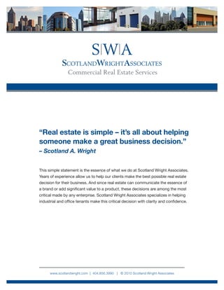 “Real estate is simple – it’s all about helping
someone make a great business decision.”
– Scotland A. Wright


This simple statement is the essence of what we do at Scotland Wright Associates.
Years of experience allow us to help our clients make the best possible real estate
decision for their business. And since real estate can communicate the essence of
a brand or add significant value to a product, these decisions are among the most
critical made by any enterprise. Scotland Wright Associates specializes in helping
industrial and office tenants make this critical decision with clarity and confidence.




      www.scotlandwright.com | 404.856.3990 | © 2010 Scotland Wright Associates
 