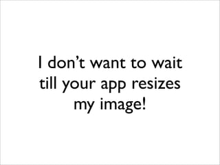 I don’t want to wait
till your app resizes
my image!
 