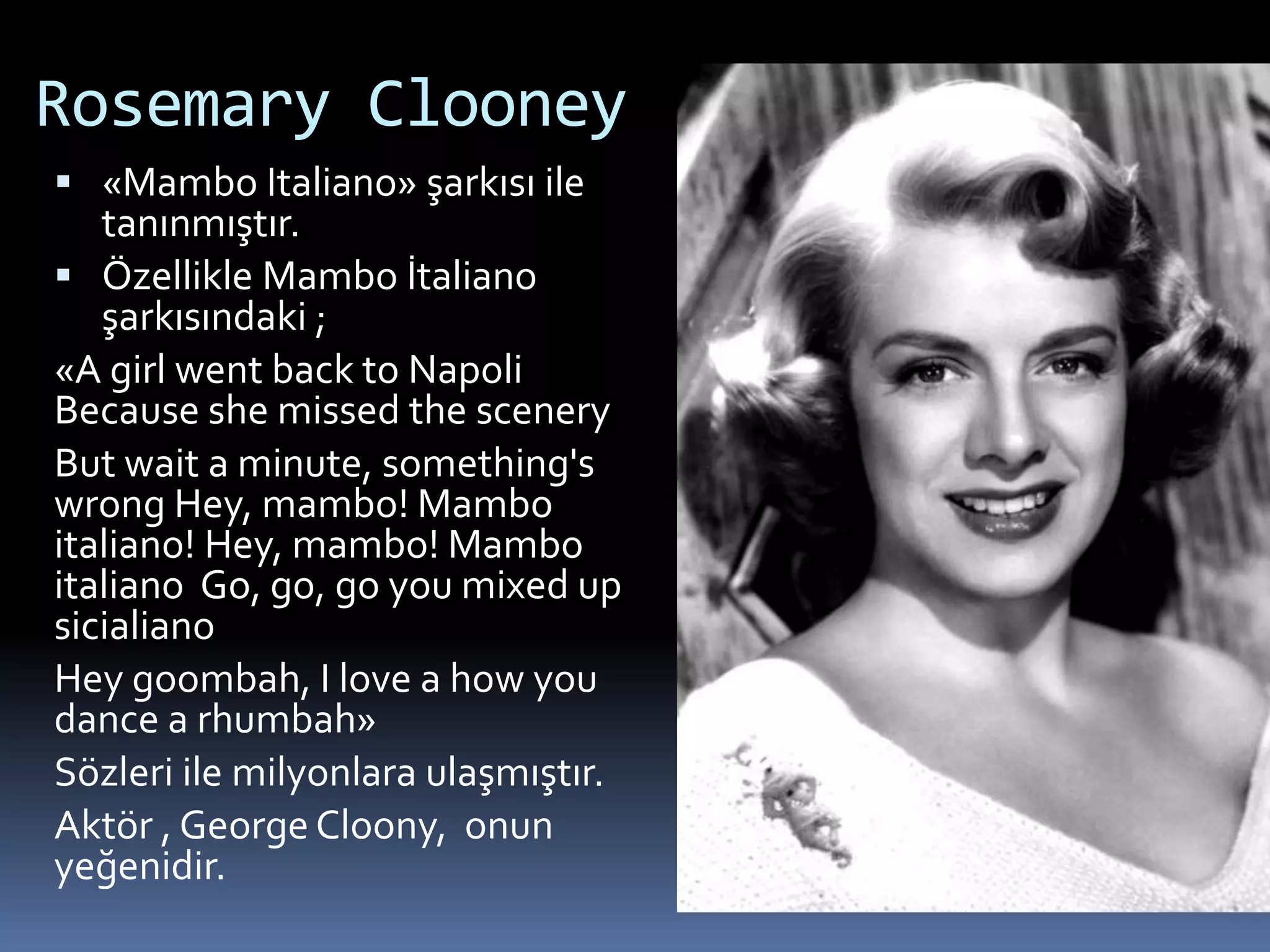 Rosemary Clooney
 «Mambo Italiano» şarkısı ile
tanınmıştır.
 Özellikle Mambo İtaliano
şarkısındaki ;
«A girl went back to Napoli
Because she missed the scenery
But wait a minute, something's
wrong Hey, mambo! Mambo
italiano! Hey, mambo! Mambo
italiano Go, go, go you mixed up
sicialiano
Hey goombah, I love a how you
dance a rhumbah»
Sözleri ile milyonlara ulaşmıştır.
Aktör , George Cloony, onun
yeğenidir.
 