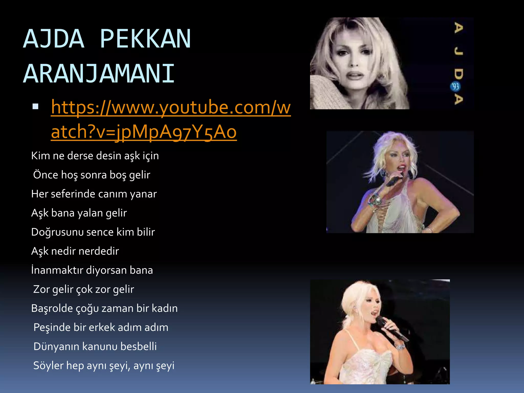 AJDA PEKKAN
ARANJAMANI
 https://www.youtube.com/w
atch?v=jpMpA97Y5Ao
Kim ne derse desin aşk için
Önce hoş sonra boş gelir
Her seferinde canım yanar
Aşk bana yalan gelir
Doğrusunu sence kim bilir
Aşk nedir nerdedir
İnanmaktır diyorsan bana
Zor gelir çok zor gelir
Başrolde çoğu zaman bir kadın
Peşinde bir erkek adım adım
Dünyanın kanunu besbelli
Söyler hep aynı şeyi, aynı şeyi
 