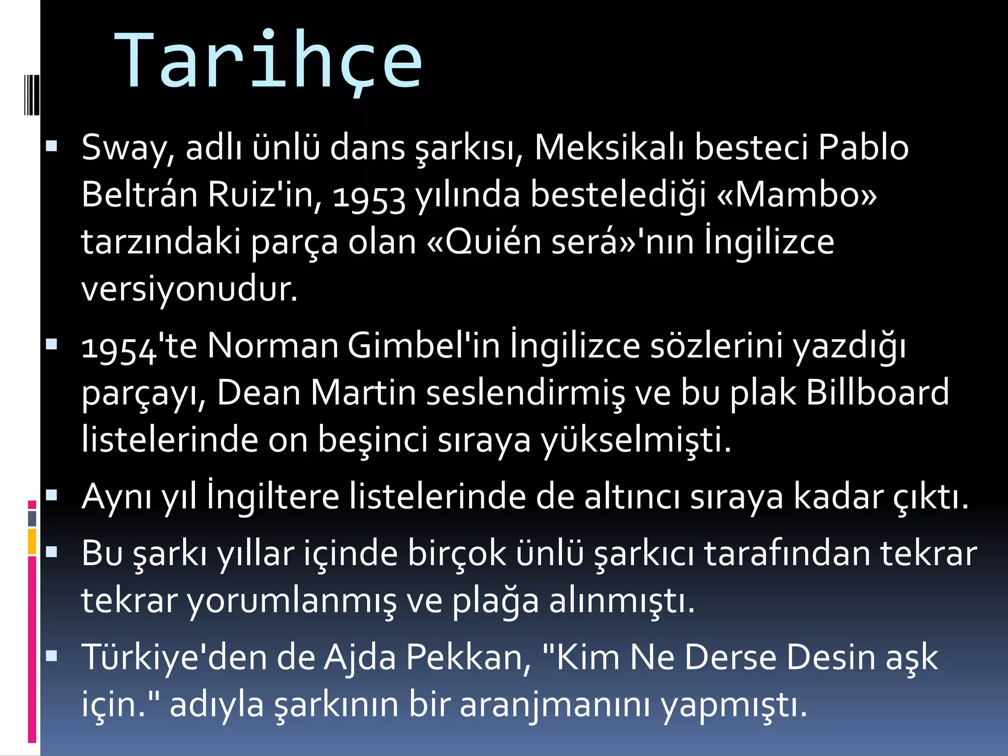 Tarihçe
 Sway, adlı ünlü dans şarkısı, Meksikalı besteci Pablo
Beltrán Ruiz'in, 1953 yılında bestelediği «Mambo»
tarzındaki parça olan «Quién será»'nın İngilizce
versiyonudur.
 1954'te Norman Gimbel'in İngilizce sözlerini yazdığı
parçayı, Dean Martin seslendirmiş ve bu plak Billboard
listelerinde on beşinci sıraya yükselmişti.
 Aynı yıl İngiltere listelerinde de altıncı sıraya kadar çıktı.
 Bu şarkı yıllar içinde birçok ünlü şarkıcı tarafından tekrar
tekrar yorumlanmış ve plağa alınmıştı.
 Türkiye'den de Ajda Pekkan, "Kim Ne Derse Desin aşk
için." adıyla şarkının bir aranjmanını yapmıştı.
 