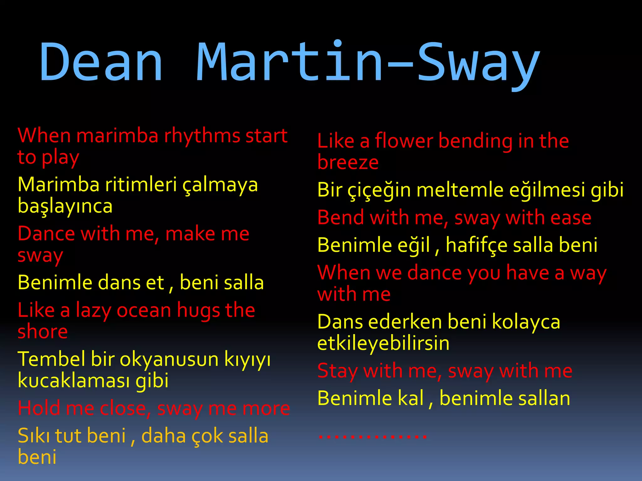 Dean Martin–Sway
When marimba rhythms start
to play
Marimba ritimleri çalmaya
başlayınca
Dance with me, make me
sway
Benimle dans et , beni salla
Like a lazy ocean hugs the
shore
Tembel bir okyanusun kıyıyı
kucaklaması gibi
Hold me close, sway me more
Sıkı tut beni , daha çok salla
beni
Like a flower bending in the
breeze
Bir çiçeğin meltemle eğilmesi gibi
Bend with me, sway with ease
Benimle eğil , hafifçe salla beni
When we dance you have a way
with me
Dans ederken beni kolayca
etkileyebilirsin
Stay with me, sway with me
Benimle kal , benimle sallan
……….....
 