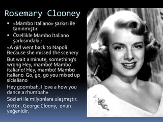 Rosemary Clooney
 «Mambo Italiano» şarkısı ile
tanınmıştır.
 Özellikle Mambo İtaliano
şarkısındaki ;
«A girl went back to Napoli
Because she missed the scenery
But wait a minute, something's
wrong Hey, mambo! Mambo
italiano! Hey, mambo! Mambo
italiano Go, go, go you mixed up
sicialiano
Hey goombah, I love a how you
dance a rhumbah»
Sözleri ile milyonlara ulaşmıştır.
Aktör , George Cloony, onun
yeğenidir.
 