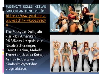 The Pussycat Dolls, altı
kişilik bir Amerikan
R&B/Dans kız grubudur.
Nicole Scherzinger,
Carmit Bachar, Melody
Thornton, Jessica Sutta,
Ashley Roberts ve
Kimberly Wyatt'dan
oluşmaktadır.
PUSSYCAT DOLLS KIZLAR
GRUBUNDAN DİNLEYELİM:
https://www.youtube.c
om/watch?v=ykwoz688oF
4
 