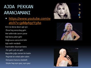 AJDA PEKKAN
ARANJAMANI
 https://www.youtube.com/w
atch?v=jpMpA97Y5Ao
Kim ne derse desin aşk için
Önce hoş sonra boş gelir
Her seferinde canım yanar
Aşk bana yalan gelir
Doğrusunu sence kim bilir
Aşk nedir nerdedir
İnanmaktır diyorsan bana
Zor gelir çok zor gelir
Başrolde çoğu zaman bir kadın
Peşinde bir erkek adım adım
Dünyanın kanunu besbelli
Söyler hep aynı şeyi, aynı şeyi
 