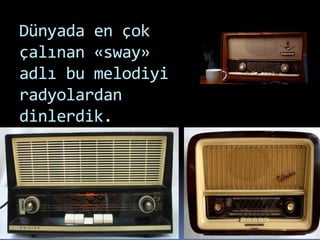 Dünyada en çok
çalınan «sway»
adlı bu melodiyi
radyolardan
dinlerdik.
 