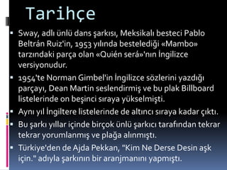 Tarihçe
 Sway, adlı ünlü dans şarkısı, Meksikalı besteci Pablo
Beltrán Ruiz'in, 1953 yılında bestelediği «Mambo»
tarzındaki parça olan «Quién será»'nın İngilizce
versiyonudur.
 1954'te Norman Gimbel'in İngilizce sözlerini yazdığı
parçayı, Dean Martin seslendirmiş ve bu plak Billboard
listelerinde on beşinci sıraya yükselmişti.
 Aynı yıl İngiltere listelerinde de altıncı sıraya kadar çıktı.
 Bu şarkı yıllar içinde birçok ünlü şarkıcı tarafından tekrar
tekrar yorumlanmış ve plağa alınmıştı.
 Türkiye'den de Ajda Pekkan, "Kim Ne Derse Desin aşk
için." adıyla şarkının bir aranjmanını yapmıştı.
 